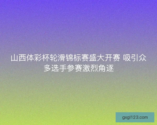 山西体彩杯轮滑锦标赛盛大开赛 吸引众多选手参赛激烈角逐