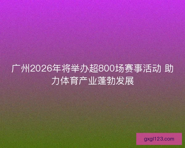 广州2026年将举办超800场赛事活动 助力体育产业蓬勃发展